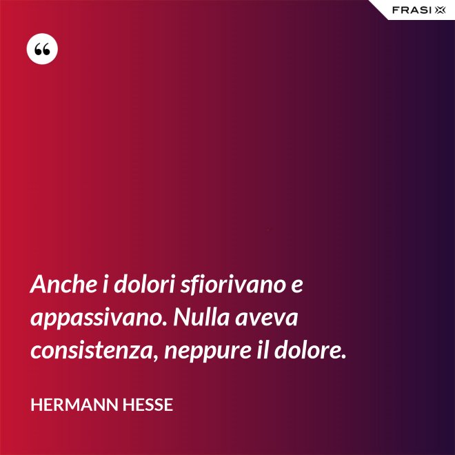 Anche i dolori sfiorivano e appassivano. Nulla aveva consistenza, neppure il dolore. - Hermann Hesse
