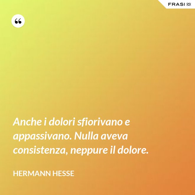 Anche i dolori sfiorivano e appassivano. Nulla aveva consistenza, neppure il dolore. - Hermann Hesse