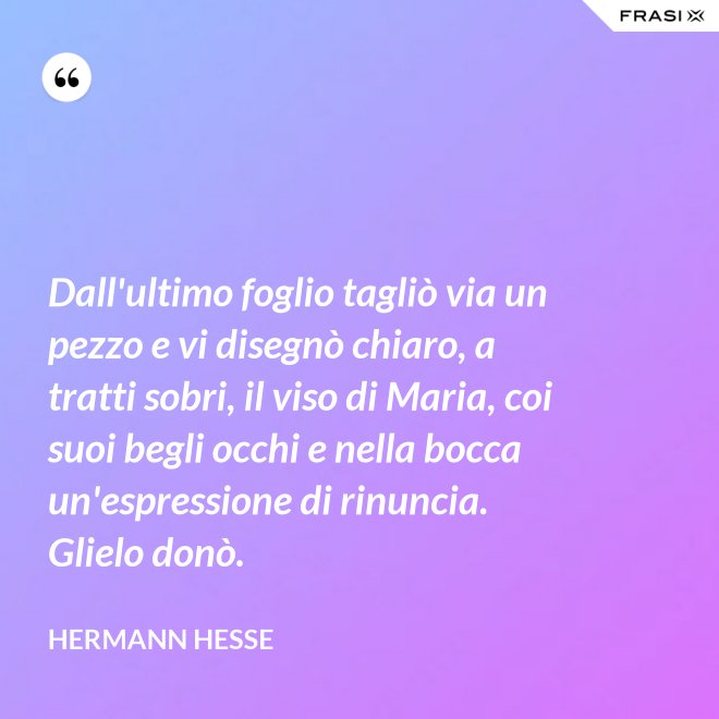 Dall'ultimo foglio tagliò via un pezzo e vi disegnò chiaro, a tratti sobri, il viso di Maria, coi suoi begli occhi e nella bocca un'espressione di rinuncia. Glielo donò. - Hermann Hesse
