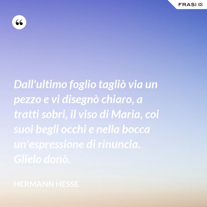 Dall'ultimo foglio tagliò via un pezzo e vi disegnò chiaro, a tratti sobri, il viso di Maria, coi suoi begli occhi e nella bocca un'espressione di rinuncia. Glielo donò. - Hermann Hesse