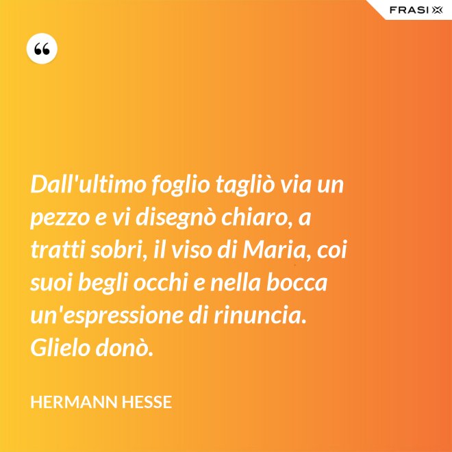Dall'ultimo foglio tagliò via un pezzo e vi disegnò chiaro, a tratti sobri, il viso di Maria, coi suoi begli occhi e nella bocca un'espressione di rinuncia. Glielo donò. - Hermann Hesse