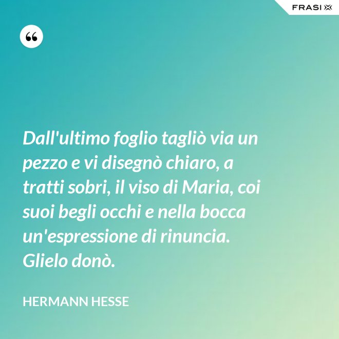 Dall'ultimo foglio tagliò via un pezzo e vi disegnò chiaro, a tratti sobri, il viso di Maria, coi suoi begli occhi e nella bocca un'espressione di rinuncia. Glielo donò. - Hermann Hesse