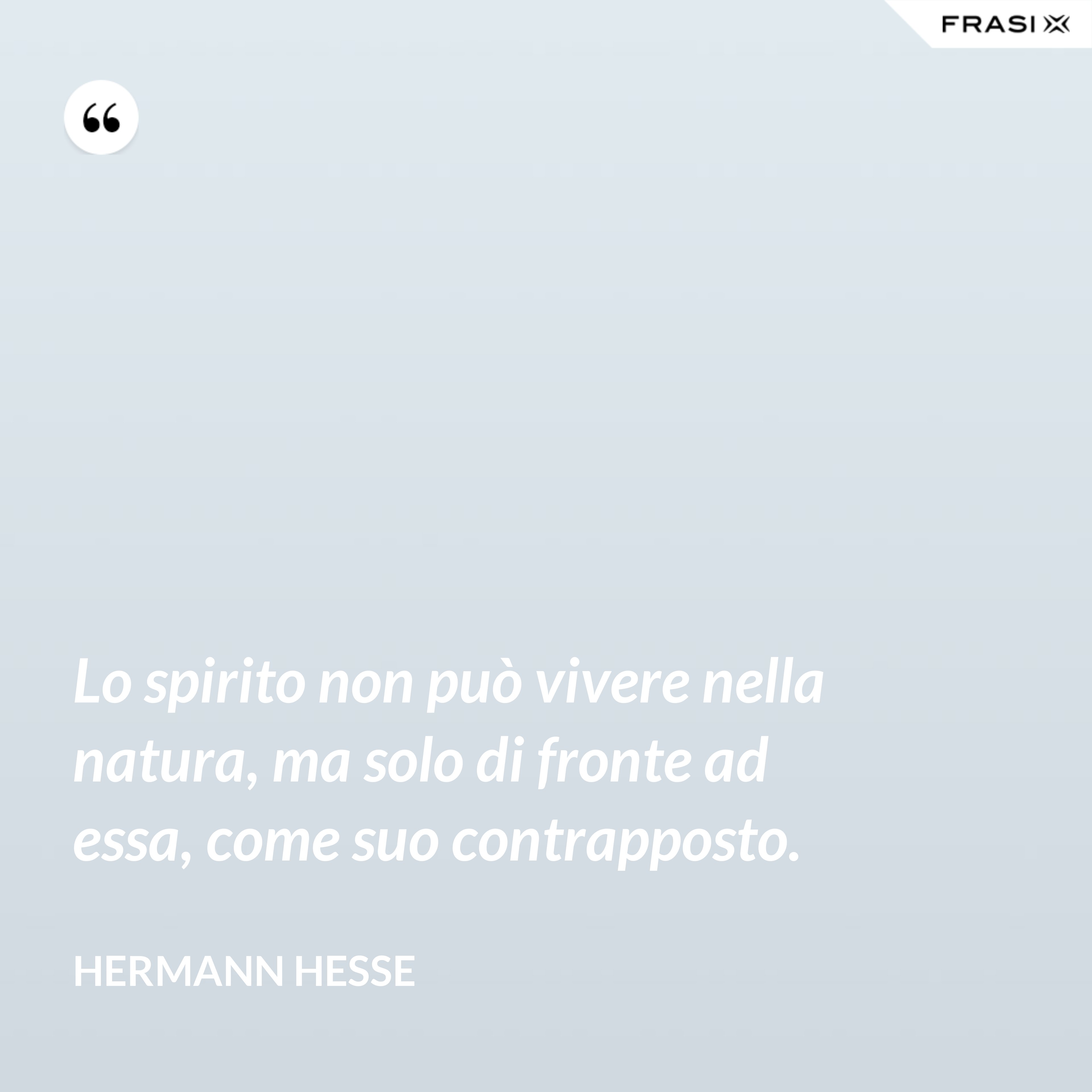 Lo spirito non può vivere nella natura, ma solo di fronte ad essa, come suo contrapposto. - Hermann Hesse