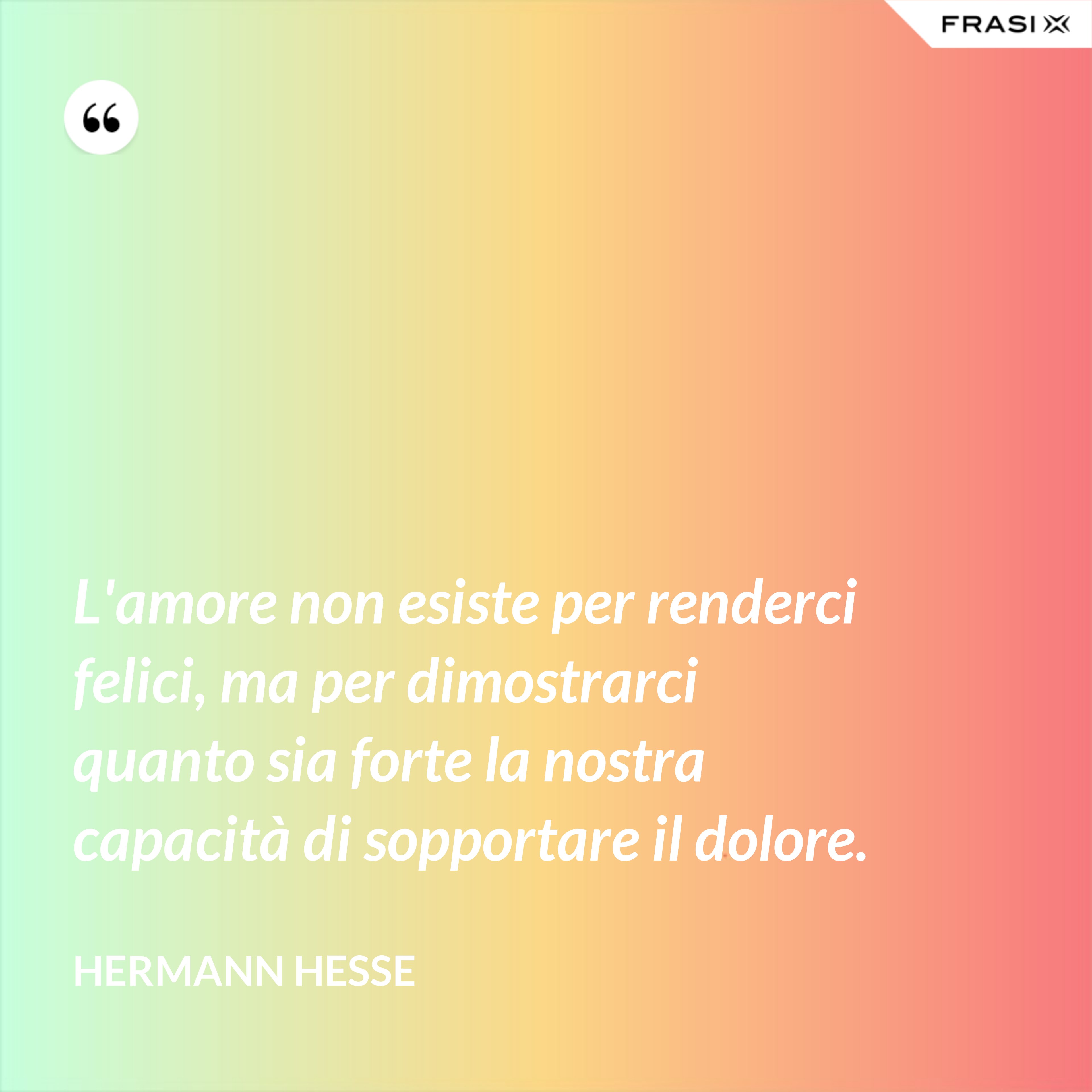 L'amore non esiste per renderci felici, ma per dimostrarci quanto sia forte la nostra capacità di sopportare il dolore. - Hermann Hesse