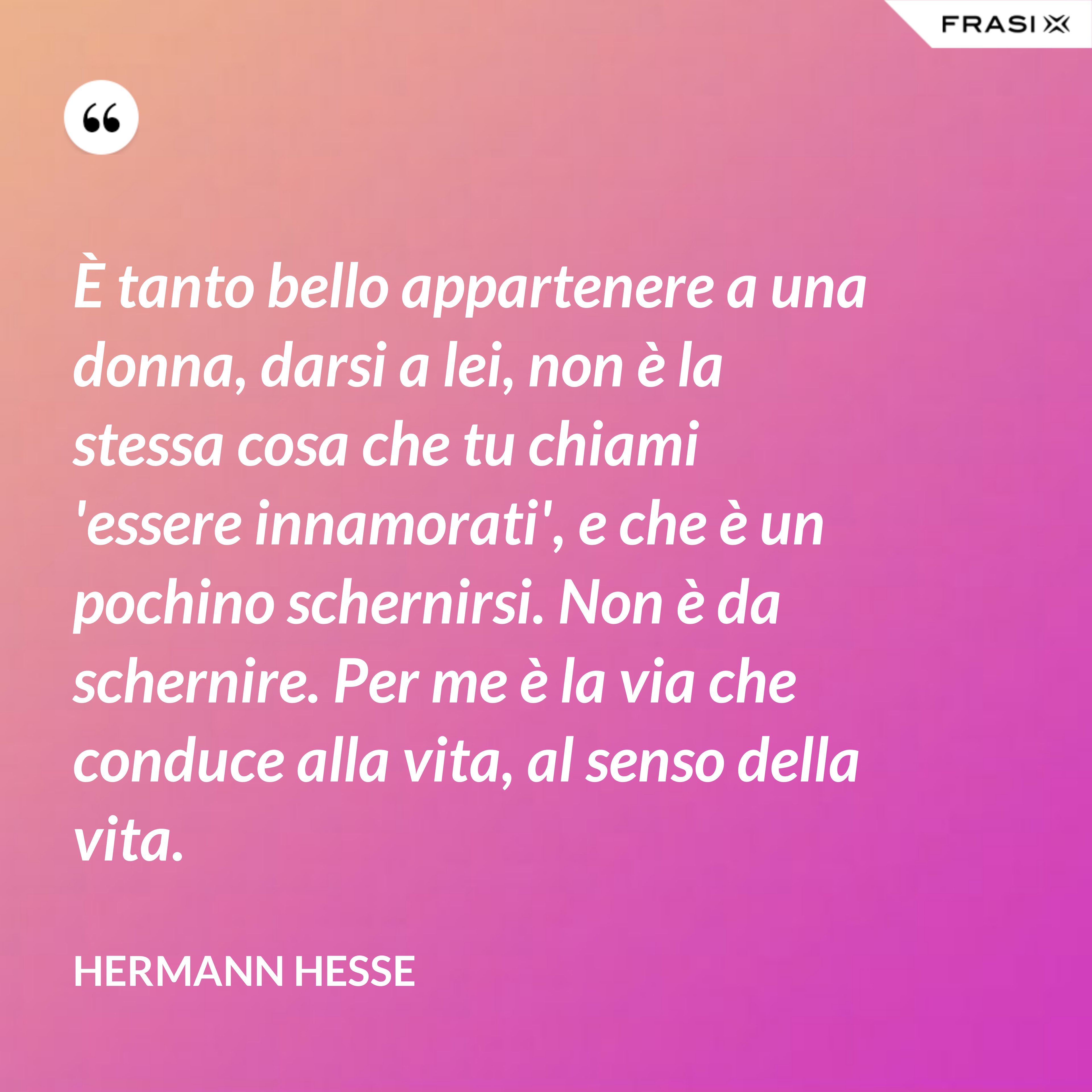 È tanto bello appartenere a una donna, darsi a lei, non è la stessa cosa che tu chiami 'essere innamorati', e che è un pochino schernirsi. Non è da schernire. Per me è la via che conduce alla vita, al senso della vita. - Hermann Hesse