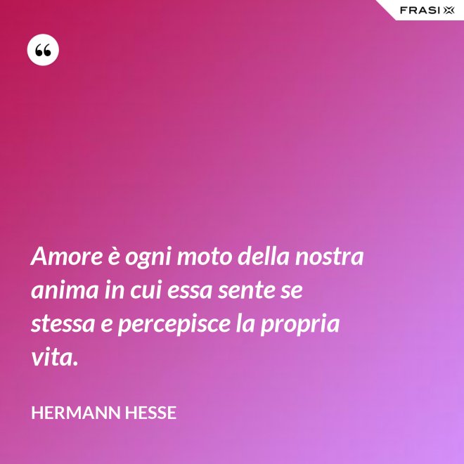 Amore è ogni moto della nostra anima in cui essa sente se stessa e percepisce la propria vita. - Hermann Hesse