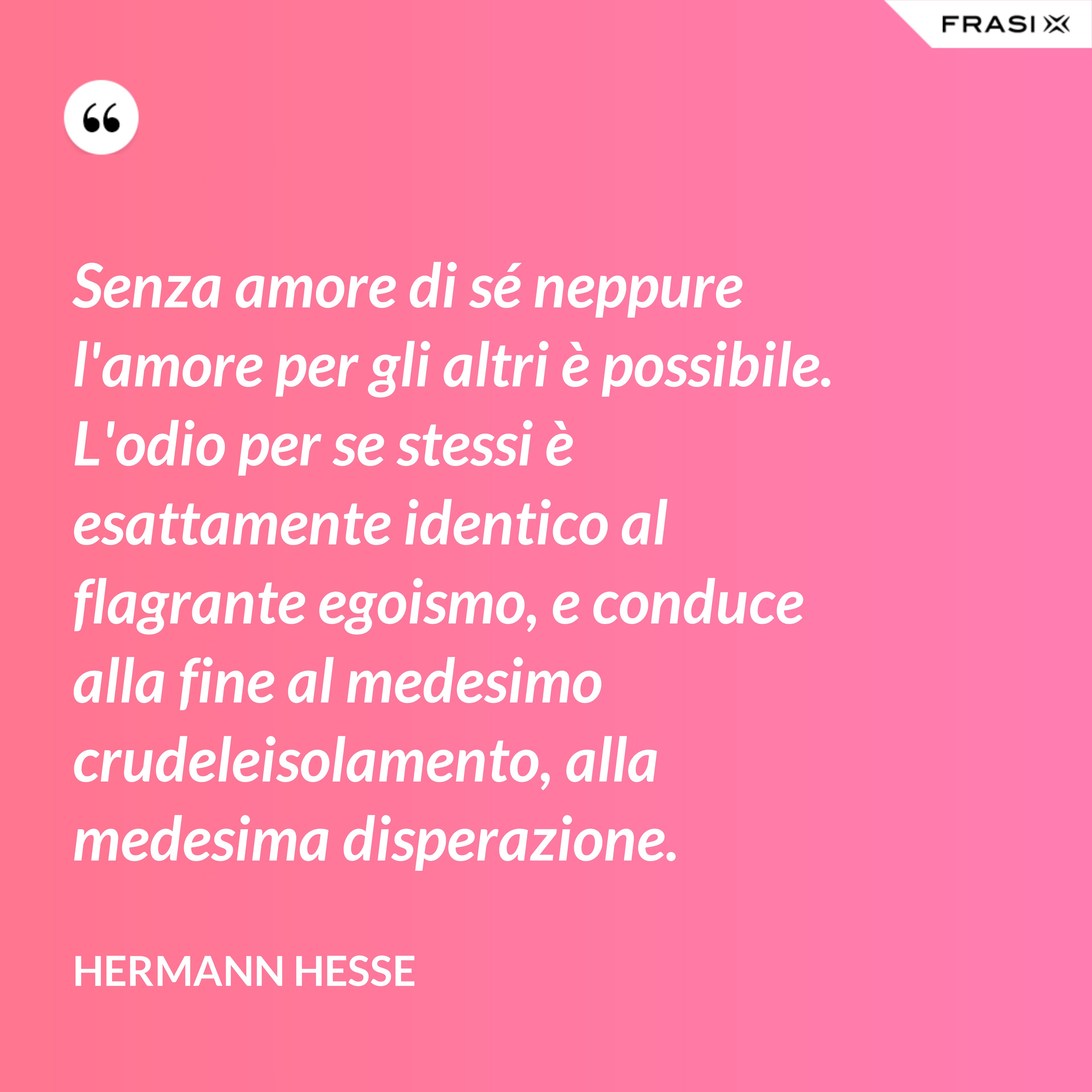 Senza amore di sé neppure l'amore per gli altri è possibile. L'odio per se stessi è esattamente identico al flagrante egoismo, e conduce alla fine al medesimo crudeleisolamento, alla medesima disperazione. - Hermann Hesse