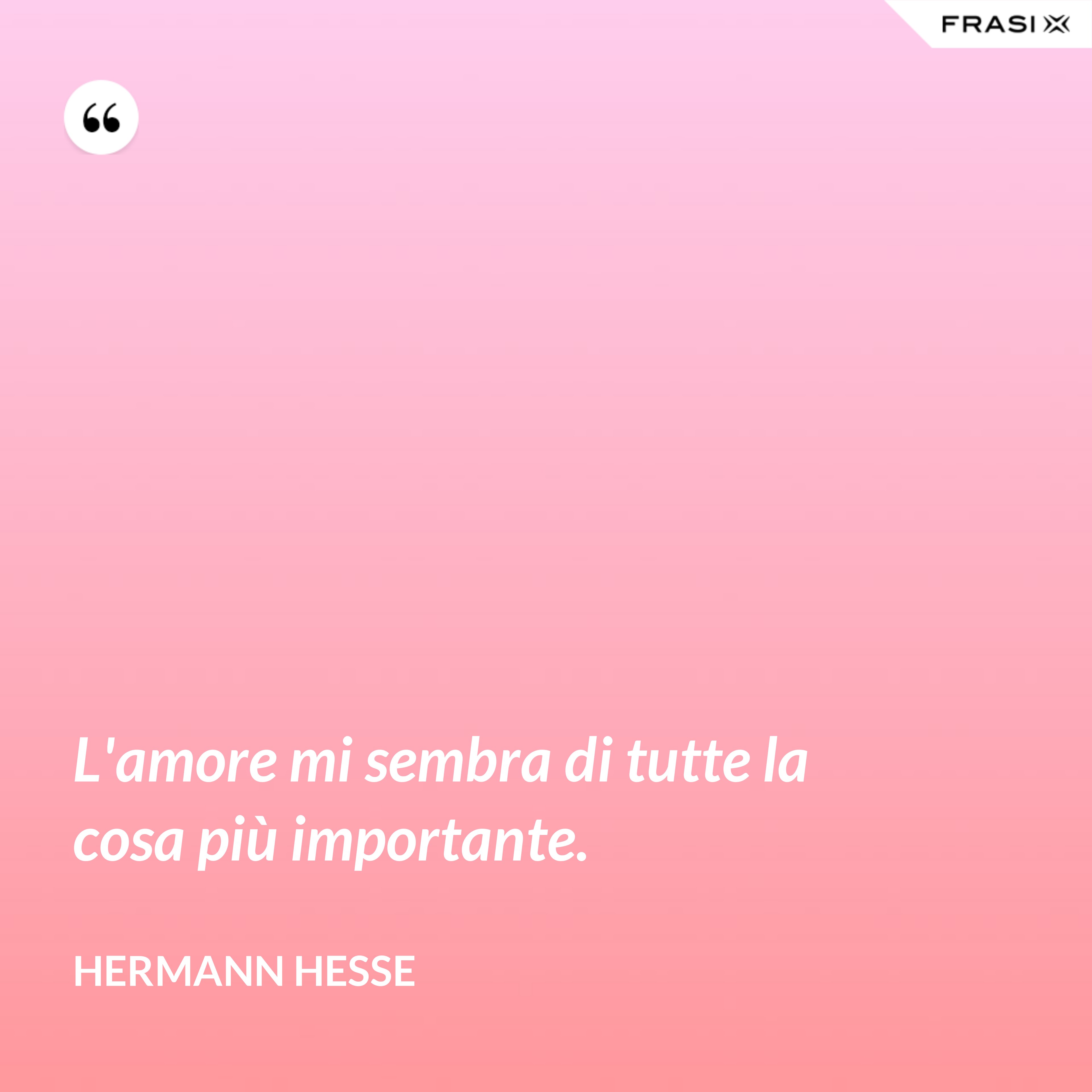 L'amore mi sembra di tutte la cosa più importante. - Hermann Hesse