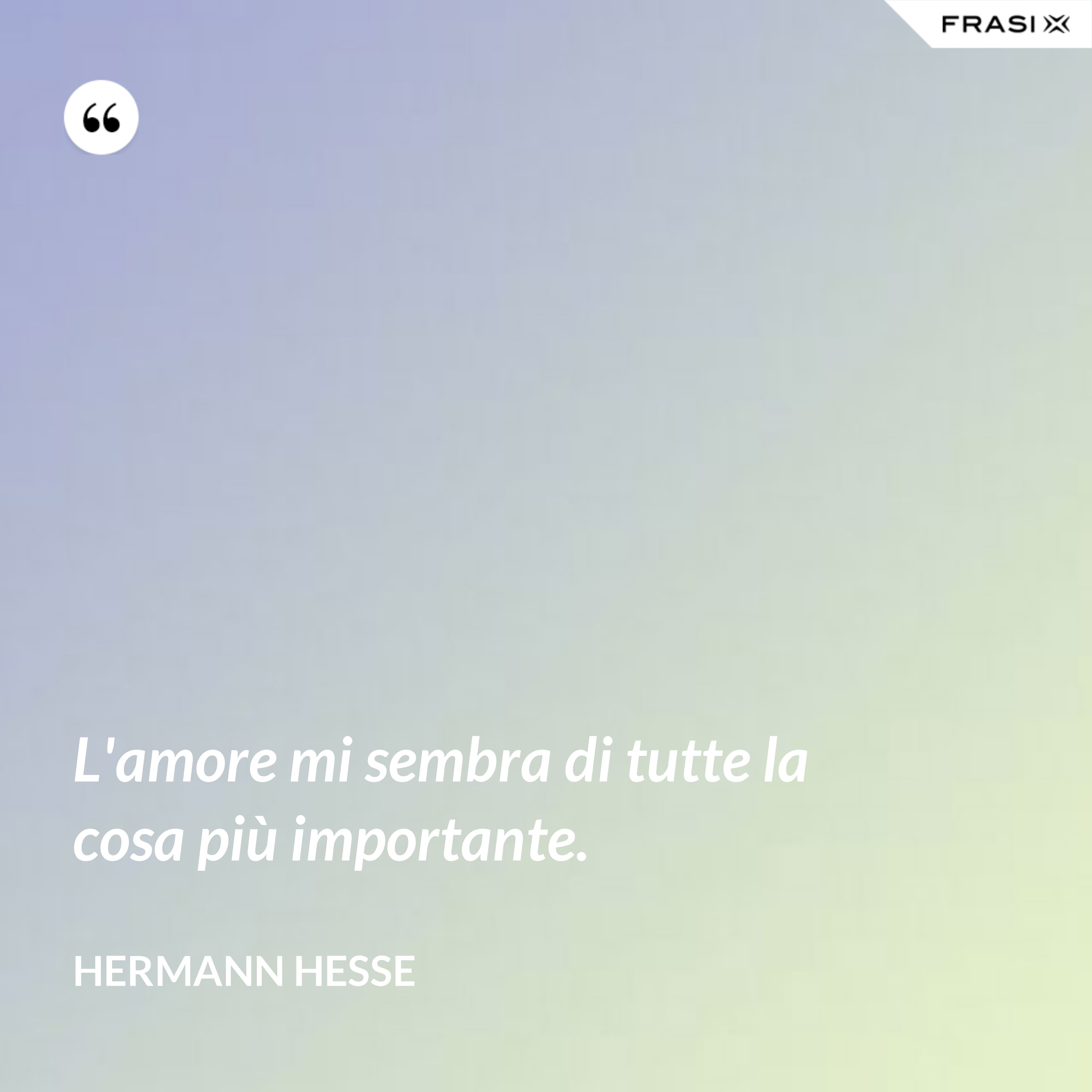 L'amore mi sembra di tutte la cosa più importante. - Hermann Hesse