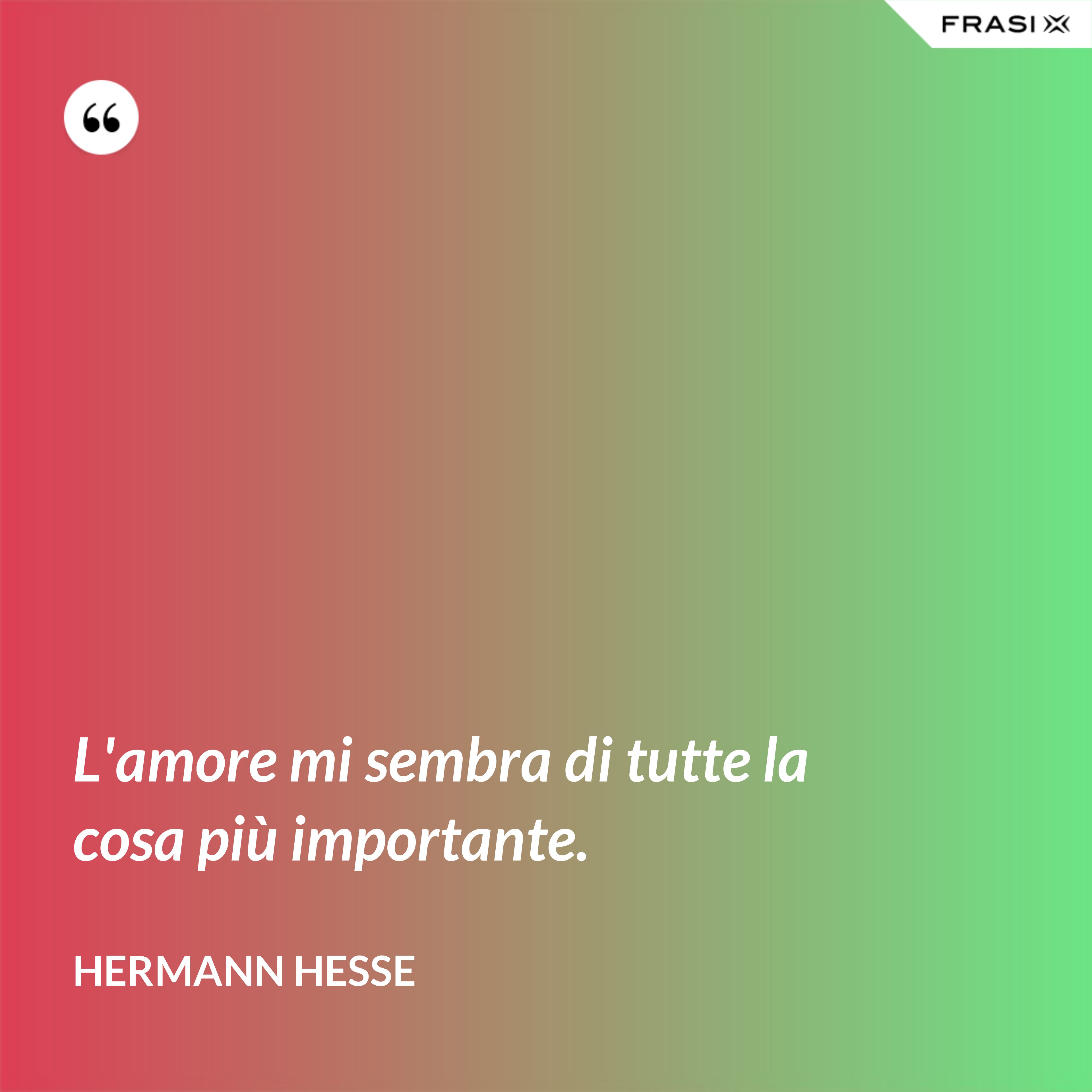 L'amore mi sembra di tutte la cosa più importante. - Hermann Hesse