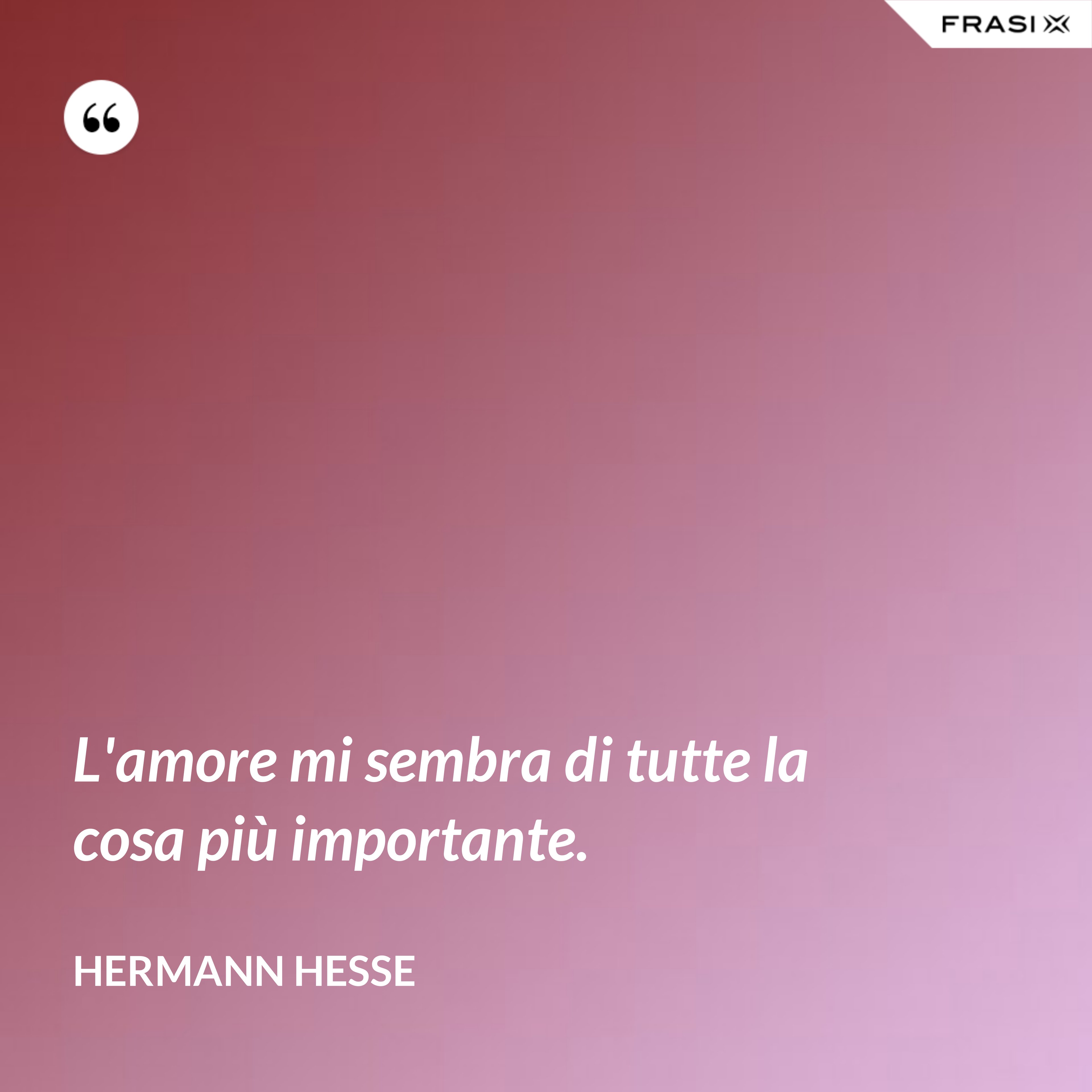 L'amore mi sembra di tutte la cosa più importante. - Hermann Hesse