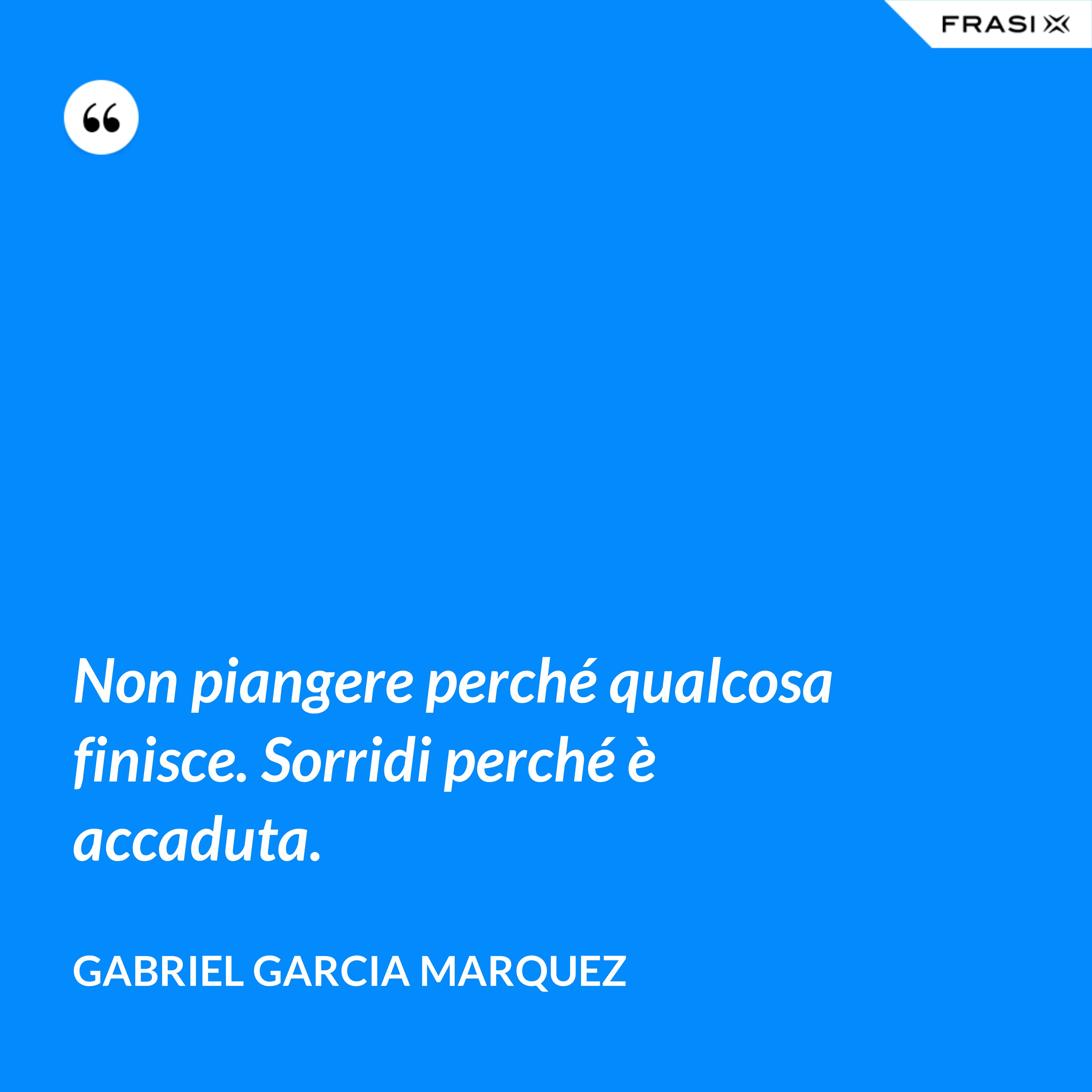 Non piangere perché qualcosa finisce. Sorridi perché è accaduta. - Gabriel Garcia Marquez