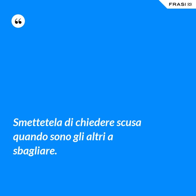 Smettetela di chiedere scusa quando sono gli altri a sbagliare. - Anonimo