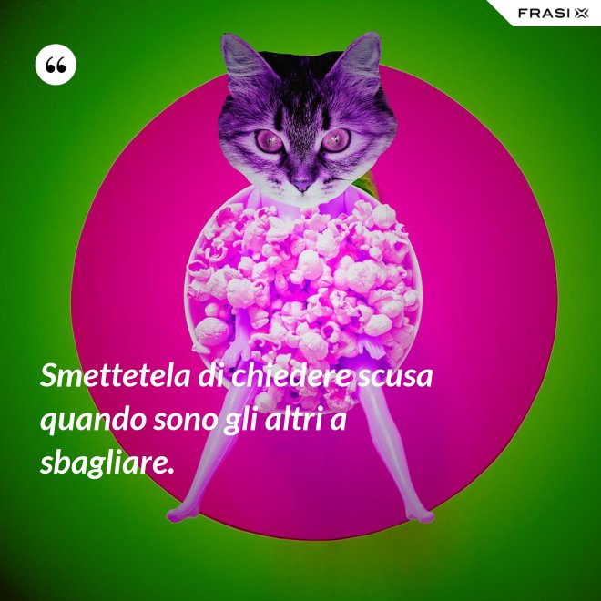 Smettetela di chiedere scusa quando sono gli altri a sbagliare. - Anonimo