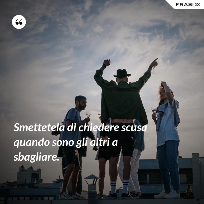 Smettetela di chiedere scusa quando sono gli altri a sbagliare. - Anonimo