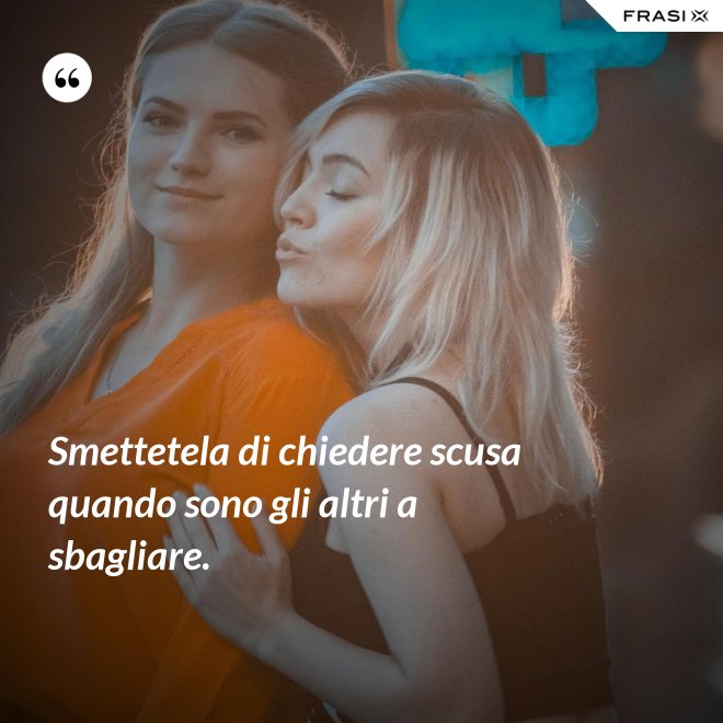 Smettetela di chiedere scusa quando sono gli altri a sbagliare. - Anonimo