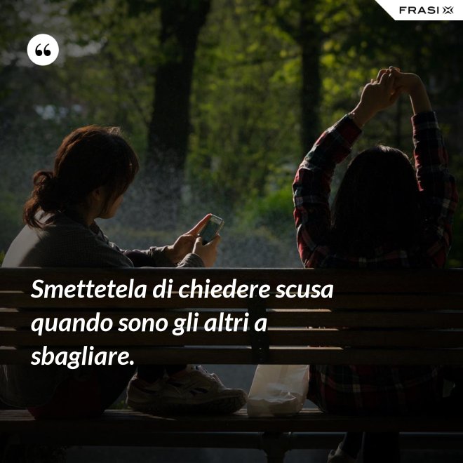 Smettetela di chiedere scusa quando sono gli altri a sbagliare. - Anonimo