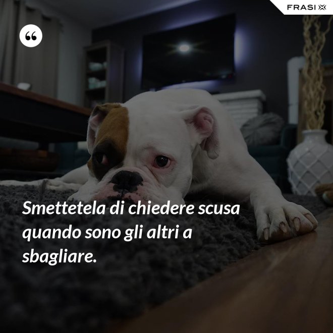 Smettetela di chiedere scusa quando sono gli altri a sbagliare. - Anonimo