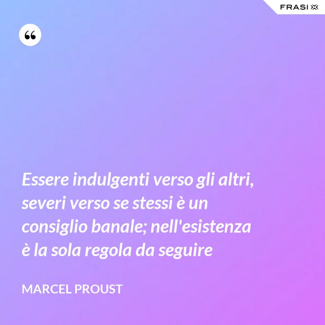 Essere indulgenti verso gli altri, severi verso se stessi è un consiglio banale; nell'esistenza è la sola regola da seguire - Marcel Proust