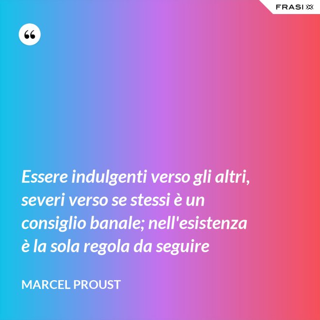 Essere indulgenti verso gli altri, severi verso se stessi è un consiglio banale; nell'esistenza è la sola regola da seguire - Marcel Proust