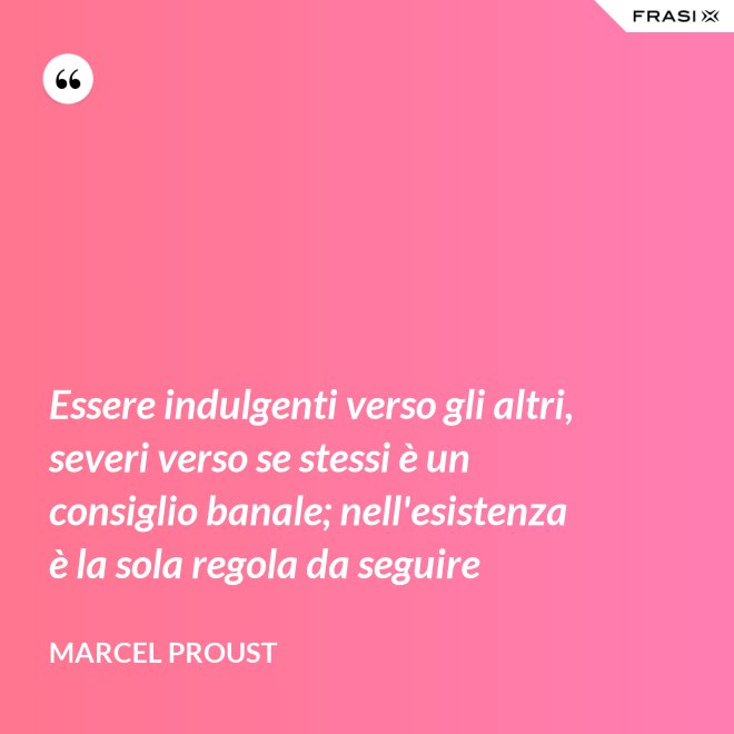 Essere indulgenti verso gli altri, severi verso se stessi è un consiglio banale; nell'esistenza è la sola regola da seguire - Marcel Proust
