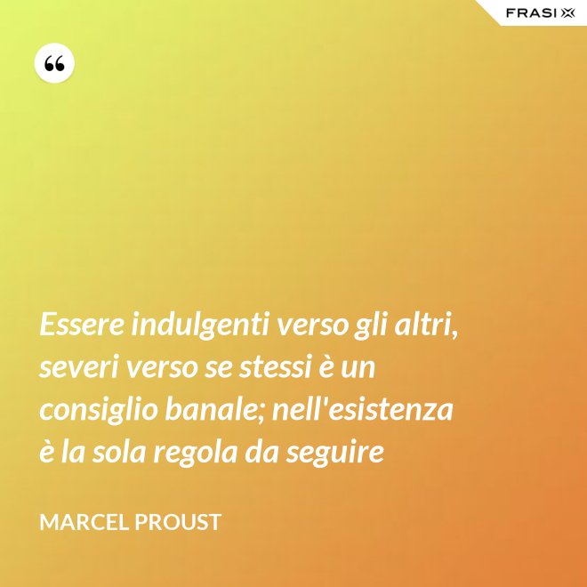 Essere indulgenti verso gli altri, severi verso se stessi è un consiglio banale; nell'esistenza è la sola regola da seguire - Marcel Proust