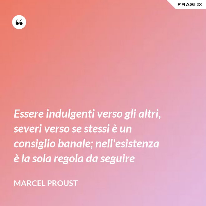 Essere indulgenti verso gli altri, severi verso se stessi è un consiglio banale; nell'esistenza è la sola regola da seguire - Marcel Proust