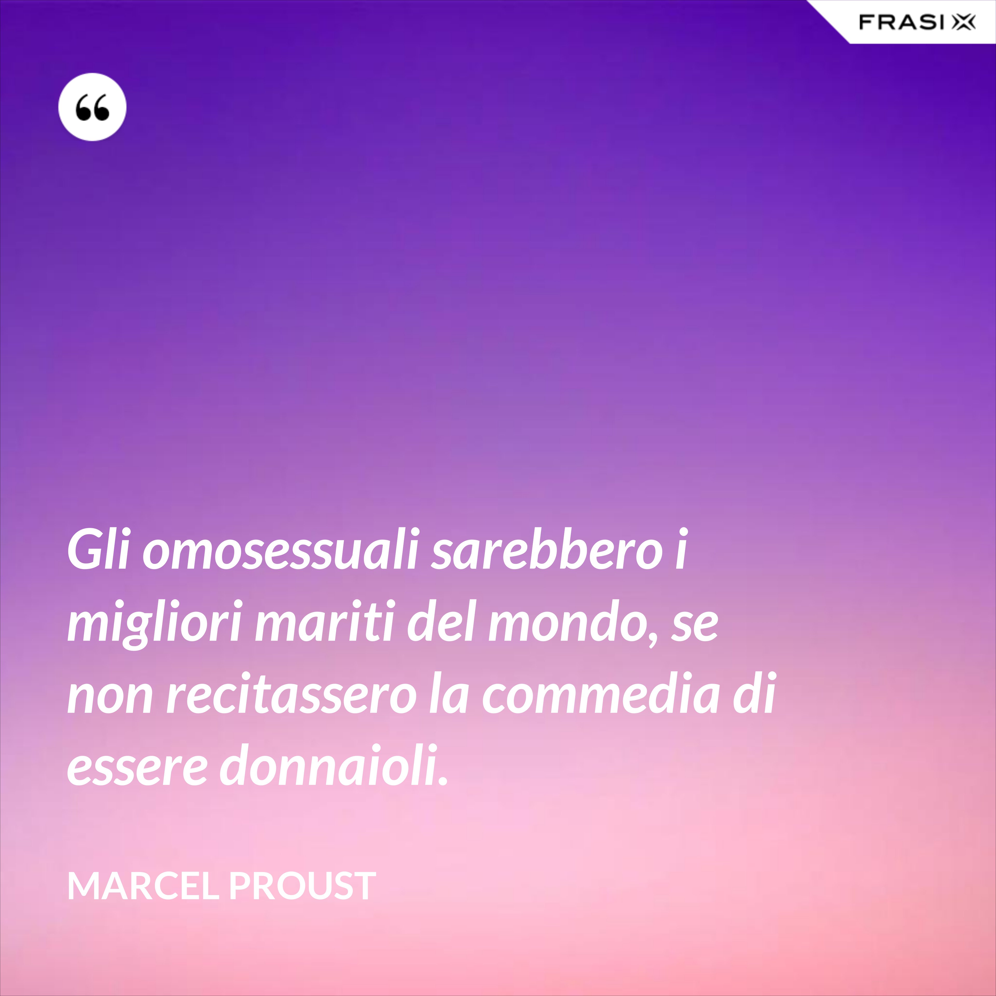 Gli omosessuali sarebbero i migliori mariti del mondo, se non recitassero la commedia di essere donnaioli. - Marcel Proust