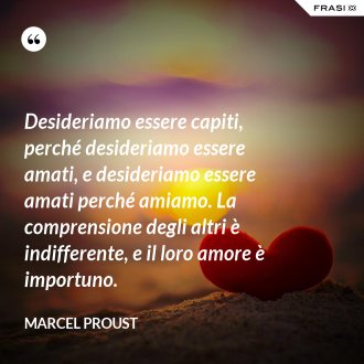 Desideriamo essere capiti, perché desideriamo essere amati, e desideriamo essere amati perché amiamo. La comprensione degli altri è indifferente, e il loro amore è importuno. - Marcel Proust