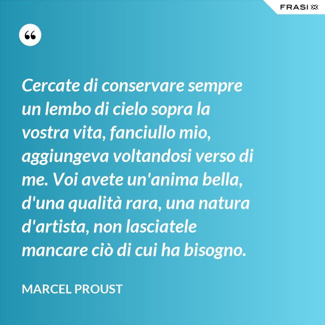 Cercate di conservare sempre un lembo di cielo sopra la vostra vita, fanciullo mio, aggiungeva voltandosi verso di me. Voi avete un'anima bella, d'una qualità rara, una natura d'artista, non lasciatele mancare ciò di cui ha bisogno. - Marcel Proust