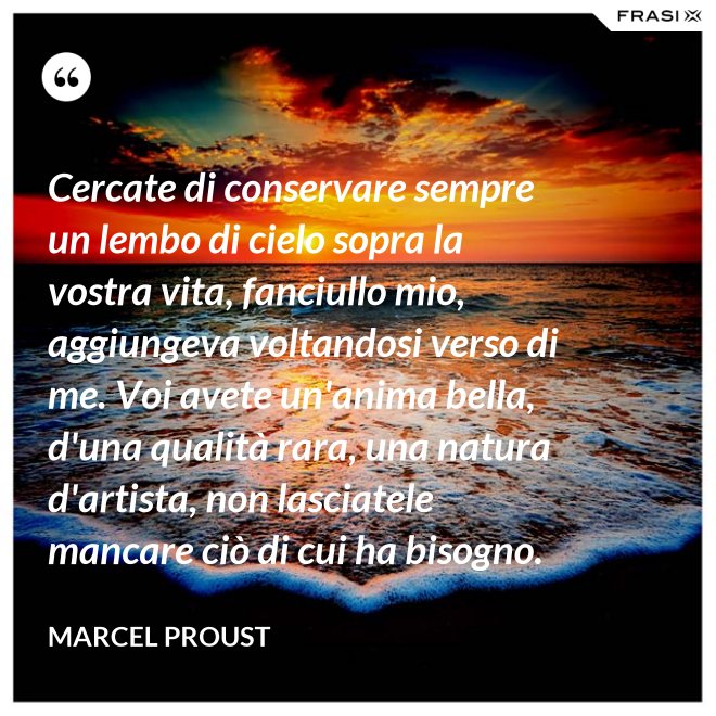 Cercate di conservare sempre un lembo di cielo sopra la vostra vita, fanciullo mio, aggiungeva voltandosi verso di me. Voi avete un'anima bella, d'una qualità rara, una natura d'artista, non lasciatele mancare ciò di cui ha bisogno. - Marcel Proust
