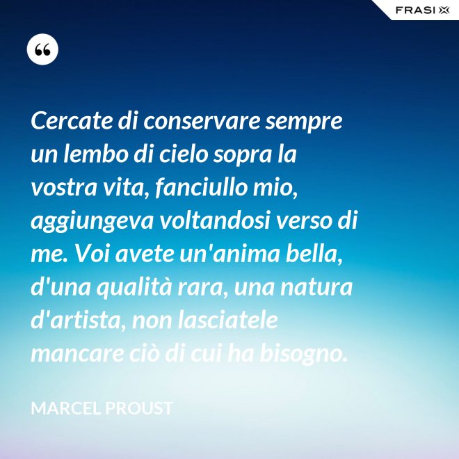 Cercate di conservare sempre un lembo di cielo sopra la vostra vita, fanciullo mio, aggiungeva voltandosi verso di me. Voi avete un'anima bella, d'una qualità rara, una natura d'artista, non lasciatele mancare ciò di cui ha bisogno. - Marcel Proust