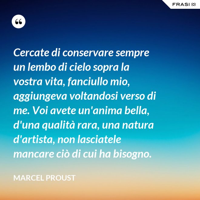 Cercate di conservare sempre un lembo di cielo sopra la vostra vita, fanciullo mio, aggiungeva voltandosi verso di me. Voi avete un'anima bella, d'una qualità rara, una natura d'artista, non lasciatele mancare ciò di cui ha bisogno. - Marcel Proust
