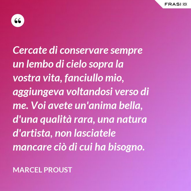 Cercate di conservare sempre un lembo di cielo sopra la vostra vita, fanciullo mio, aggiungeva voltandosi verso di me. Voi avete un'anima bella, d'una qualità rara, una natura d'artista, non lasciatele mancare ciò di cui ha bisogno. - Marcel Proust