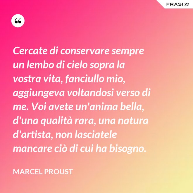 Cercate di conservare sempre un lembo di cielo sopra la vostra vita, fanciullo mio, aggiungeva voltandosi verso di me. Voi avete un'anima bella, d'una qualità rara, una natura d'artista, non lasciatele mancare ciò di cui ha bisogno. - Marcel Proust