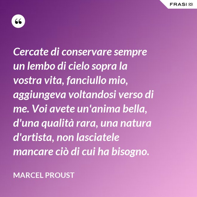 Cercate di conservare sempre un lembo di cielo sopra la vostra vita, fanciullo mio, aggiungeva voltandosi verso di me. Voi avete un'anima bella, d'una qualità rara, una natura d'artista, non lasciatele mancare ciò di cui ha bisogno. - Marcel Proust