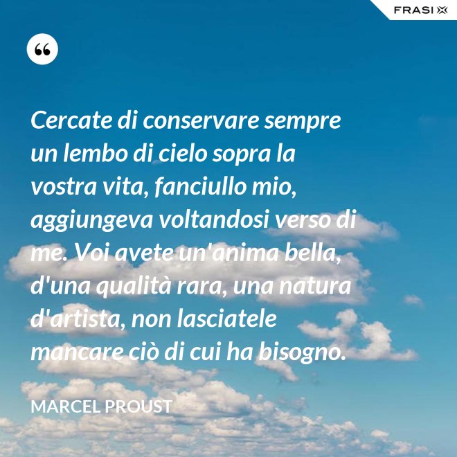 Cercate di conservare sempre un lembo di cielo sopra la vostra vita, fanciullo mio, aggiungeva voltandosi verso di me. Voi avete un'anima bella, d'una qualità rara, una natura d'artista, non lasciatele mancare ciò di cui ha bisogno. - Marcel Proust