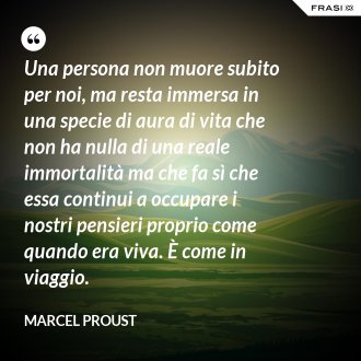 Una persona non muore subito per noi, ma resta immersa in una specie di aura di vita che non ha nulla di una reale immortalità ma che fa sì che essa continui a occupare i nostri pensieri proprio come quando era viva. È come in viaggio. - Marcel Proust