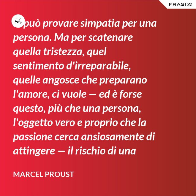 Si può provare simpatia per una persona. Ma per scatenare quella tristezza, quel sentimento d'irreparabile, quelle angosce che preparano l'amore, ci vuole — ed è forse questo, più che una persona, l'oggetto vero e proprio che la passione cerca ansiosamente di attingere — il rischio di una impossibilità. - Marcel Proust