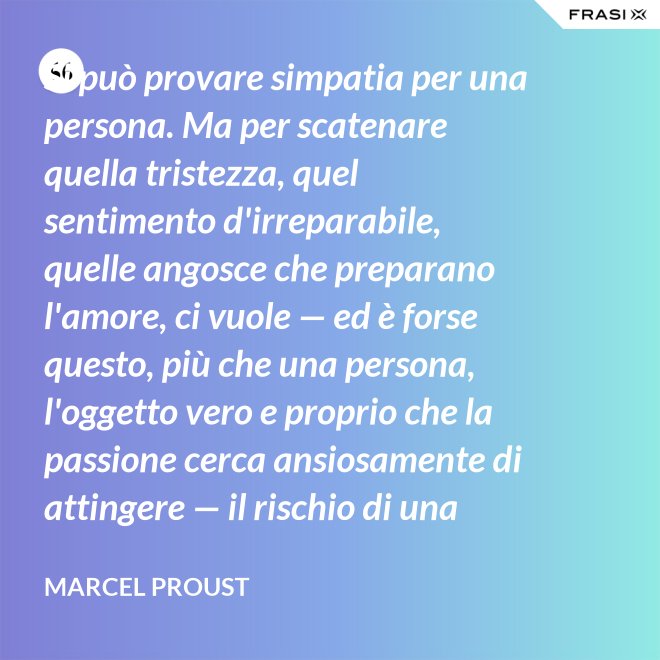 Si può provare simpatia per una persona. Ma per scatenare quella tristezza, quel sentimento d'irreparabile, quelle angosce che preparano l'amore, ci vuole — ed è forse questo, più che una persona, l'oggetto vero e proprio che la passione cerca ansiosamente di attingere — il rischio di una impossibilità. - Marcel Proust
