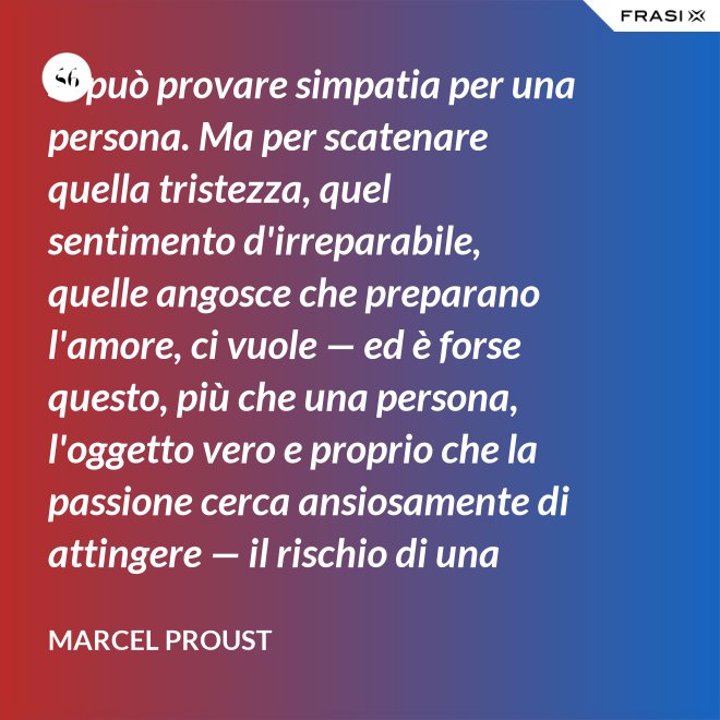Si può provare simpatia per una persona. Ma per scatenare quella tristezza, quel sentimento d'irreparabile, quelle angosce che preparano l'amore, ci vuole — ed è forse questo, più che una persona, l'oggetto vero e proprio che la passione cerca ansiosamente di attingere — il rischio di una impossibilità. - Marcel Proust