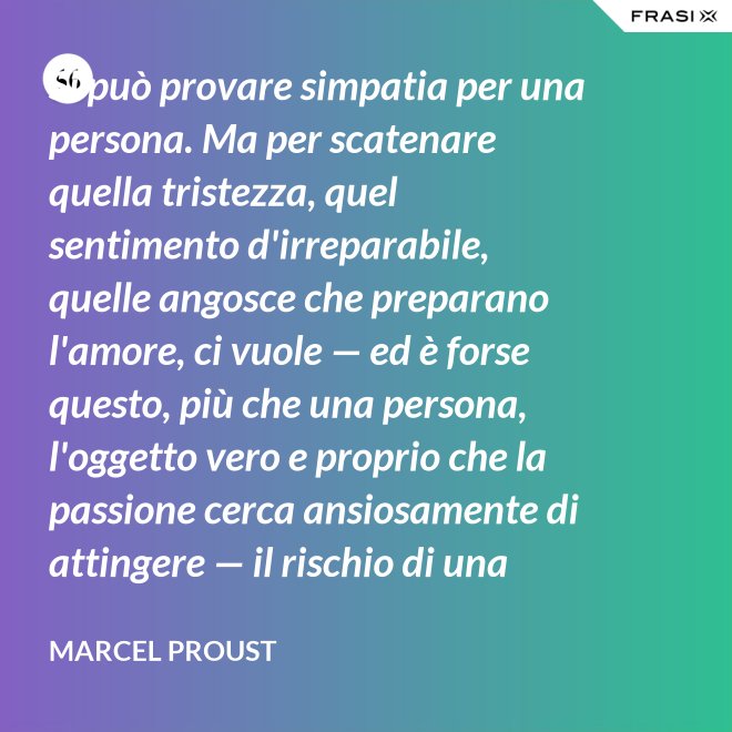 Si può provare simpatia per una persona. Ma per scatenare quella tristezza, quel sentimento d'irreparabile, quelle angosce che preparano l'amore, ci vuole — ed è forse questo, più che una persona, l'oggetto vero e proprio che la passione cerca ansiosamente di attingere — il rischio di una impossibilità. - Marcel Proust