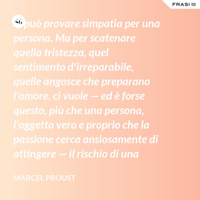 Si può provare simpatia per una persona. Ma per scatenare quella tristezza, quel sentimento d'irreparabile, quelle angosce che preparano l'amore, ci vuole — ed è forse questo, più che una persona, l'oggetto vero e proprio che la passione cerca ansiosamente di attingere — il rischio di una impossibilità. - Marcel Proust