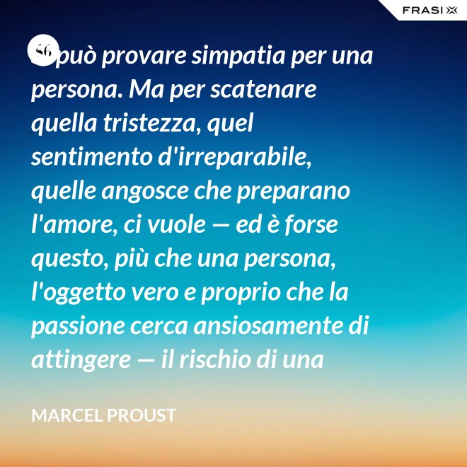 Si può provare simpatia per una persona. Ma per scatenare quella tristezza, quel sentimento d'irreparabile, quelle angosce che preparano l'amore, ci vuole — ed è forse questo, più che una persona, l'oggetto vero e proprio che la passione cerca ansiosamente di attingere — il rischio di una impossibilità. - Marcel Proust