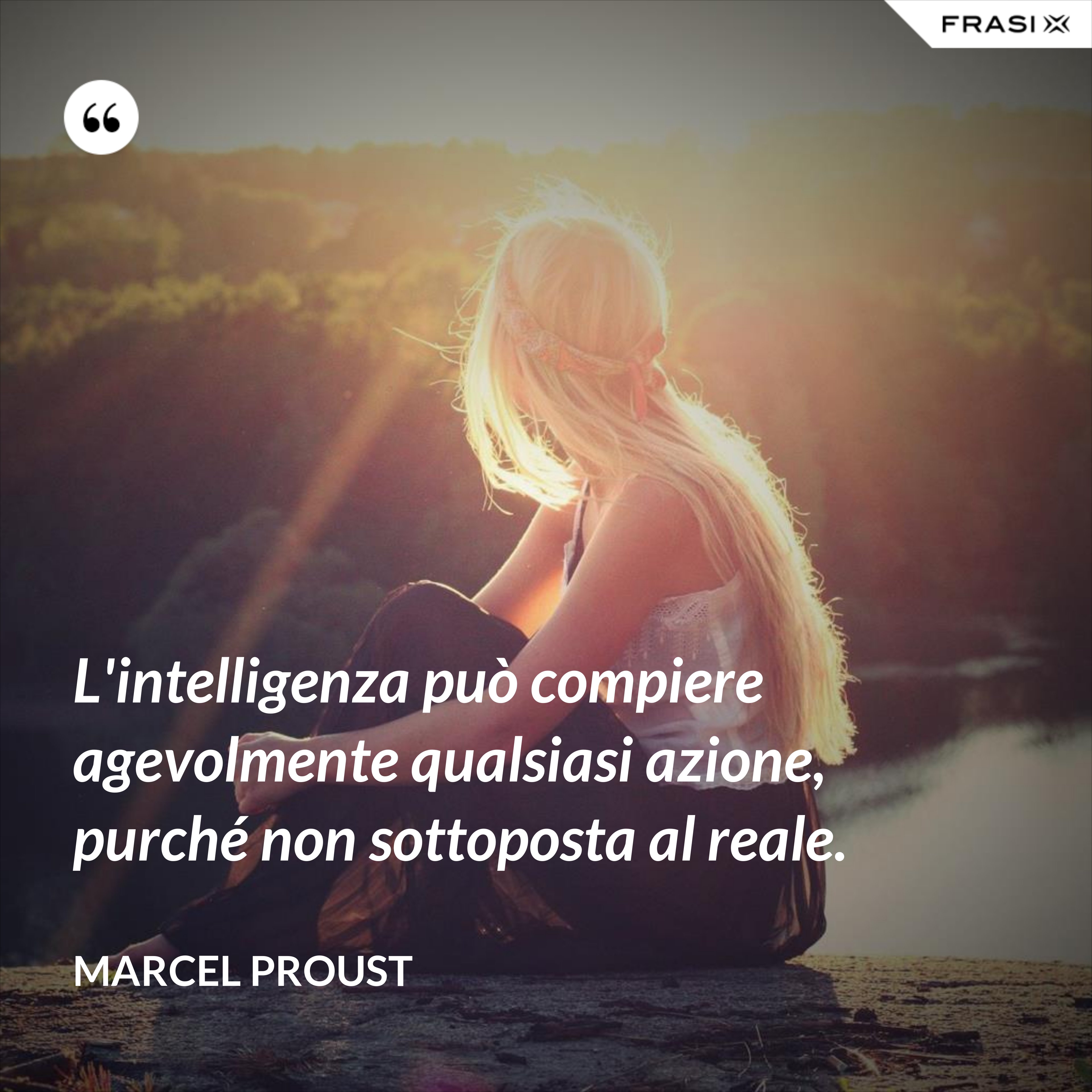 L'intelligenza può compiere agevolmente qualsiasi azione, purché non sottoposta al reale. - Marcel Proust