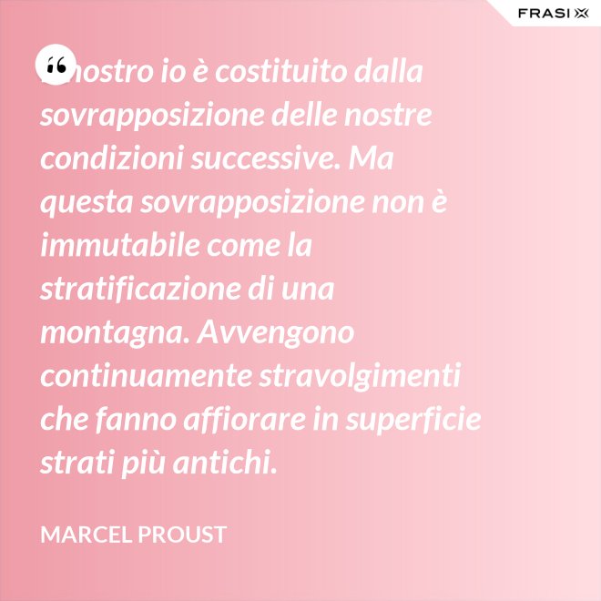 Il nostro io è costituito dalla sovrapposizione delle nostre condizioni successive. Ma questa sovrapposizione non è immutabile come la stratificazione di una montagna. Avvengono continuamente stravolgimenti che fanno affiorare in superficie strati più antichi. - Marcel Proust