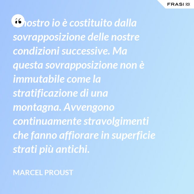 Il nostro io è costituito dalla sovrapposizione delle nostre condizioni successive. Ma questa sovrapposizione non è immutabile come la stratificazione di una montagna. Avvengono continuamente stravolgimenti che fanno affiorare in superficie strati più antichi. - Marcel Proust