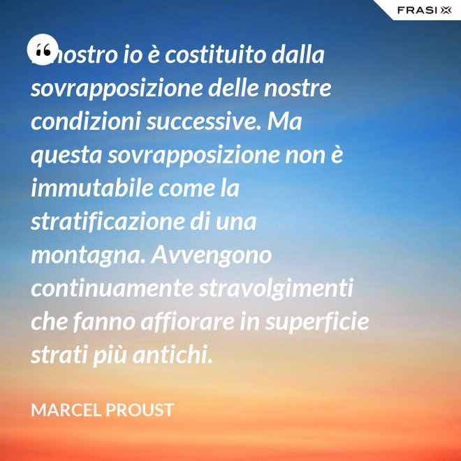 Il nostro io è costituito dalla sovrapposizione delle nostre condizioni successive. Ma questa sovrapposizione non è immutabile come la stratificazione di una montagna. Avvengono continuamente stravolgimenti che fanno affiorare in superficie strati più antichi. - Marcel Proust