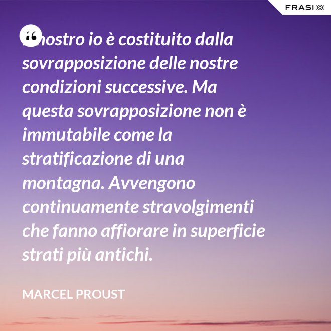 Il nostro io è costituito dalla sovrapposizione delle nostre condizioni successive. Ma questa sovrapposizione non è immutabile come la stratificazione di una montagna. Avvengono continuamente stravolgimenti che fanno affiorare in superficie strati più antichi. - Marcel Proust