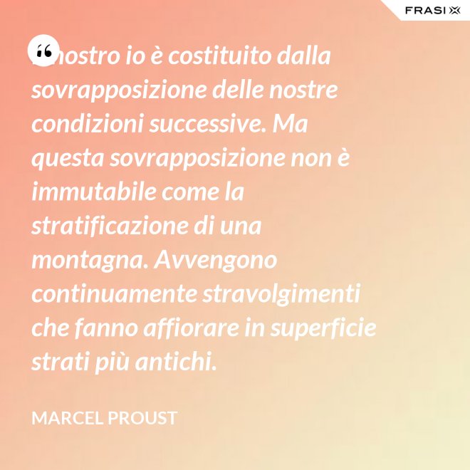Il nostro io è costituito dalla sovrapposizione delle nostre condizioni successive. Ma questa sovrapposizione non è immutabile come la stratificazione di una montagna. Avvengono continuamente stravolgimenti che fanno affiorare in superficie strati più antichi. - Marcel Proust